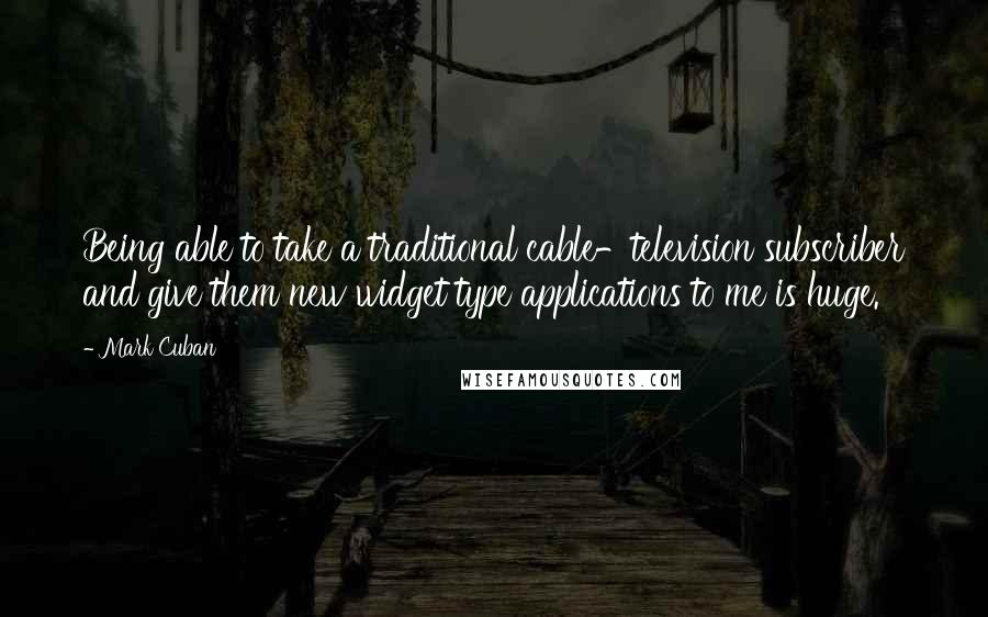 Mark Cuban Quotes: Being able to take a traditional cable-television subscriber and give them new widget type applications to me is huge.