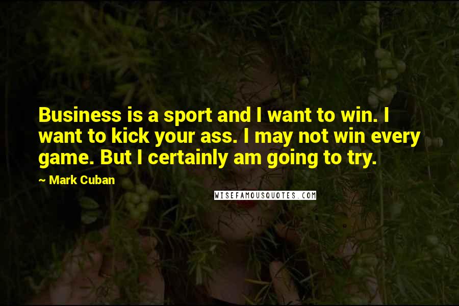 Mark Cuban Quotes: Business is a sport and I want to win. I want to kick your ass. I may not win every game. But I certainly am going to try.