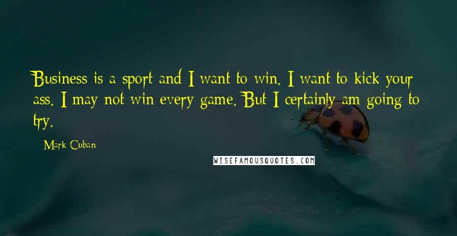 Mark Cuban Quotes: Business is a sport and I want to win. I want to kick your ass. I may not win every game. But I certainly am going to try.