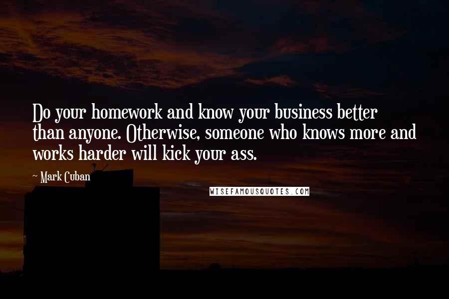 Mark Cuban Quotes: Do your homework and know your business better than anyone. Otherwise, someone who knows more and works harder will kick your ass.