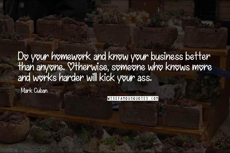 Mark Cuban Quotes: Do your homework and know your business better than anyone. Otherwise, someone who knows more and works harder will kick your ass.