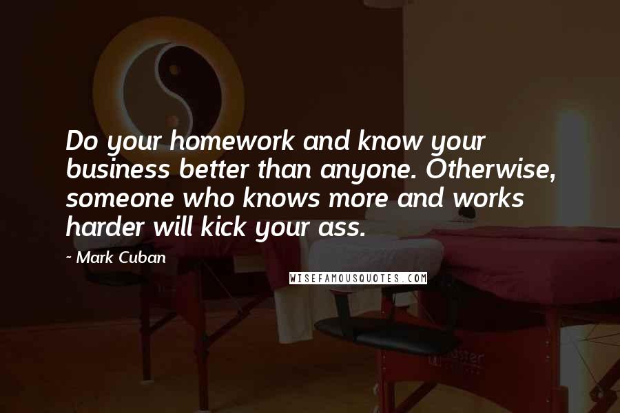 Mark Cuban Quotes: Do your homework and know your business better than anyone. Otherwise, someone who knows more and works harder will kick your ass.