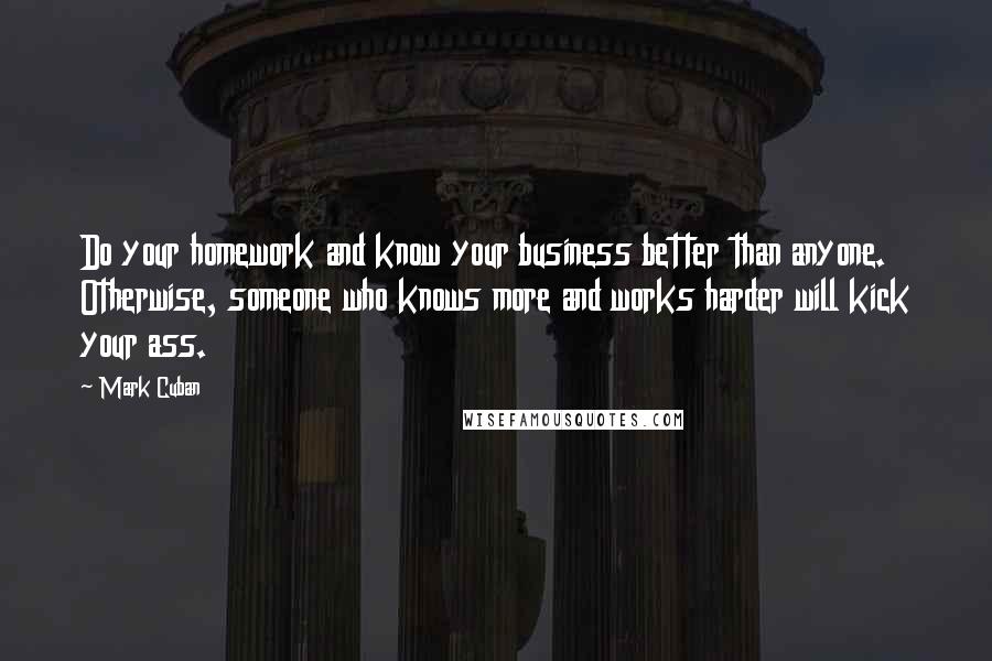 Mark Cuban Quotes: Do your homework and know your business better than anyone. Otherwise, someone who knows more and works harder will kick your ass.
