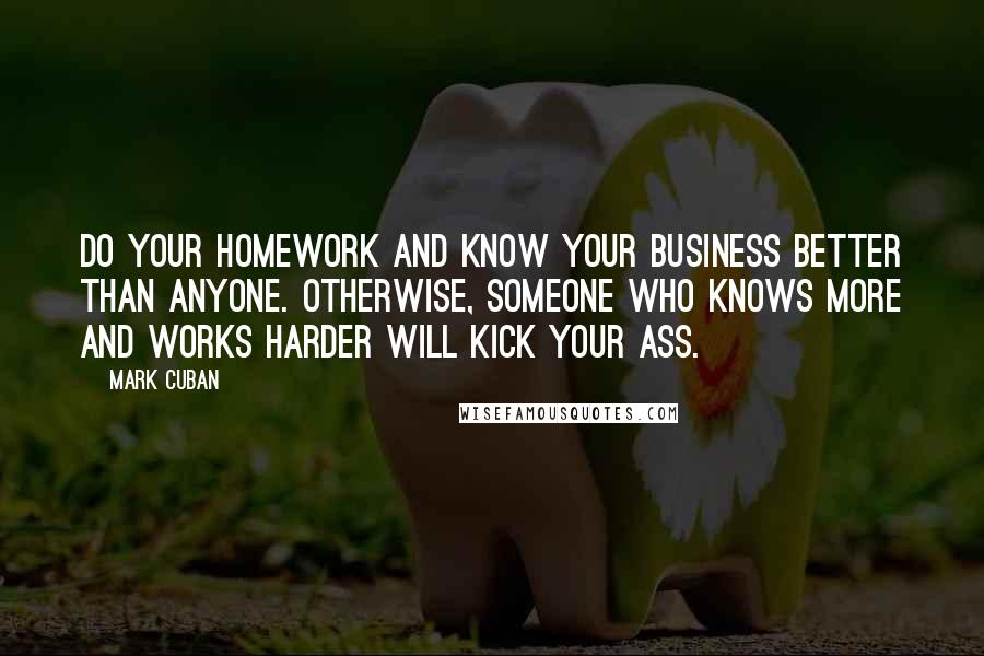 Mark Cuban Quotes: Do your homework and know your business better than anyone. Otherwise, someone who knows more and works harder will kick your ass.