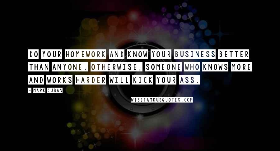 Mark Cuban Quotes: Do your homework and know your business better than anyone. Otherwise, someone who knows more and works harder will kick your ass.