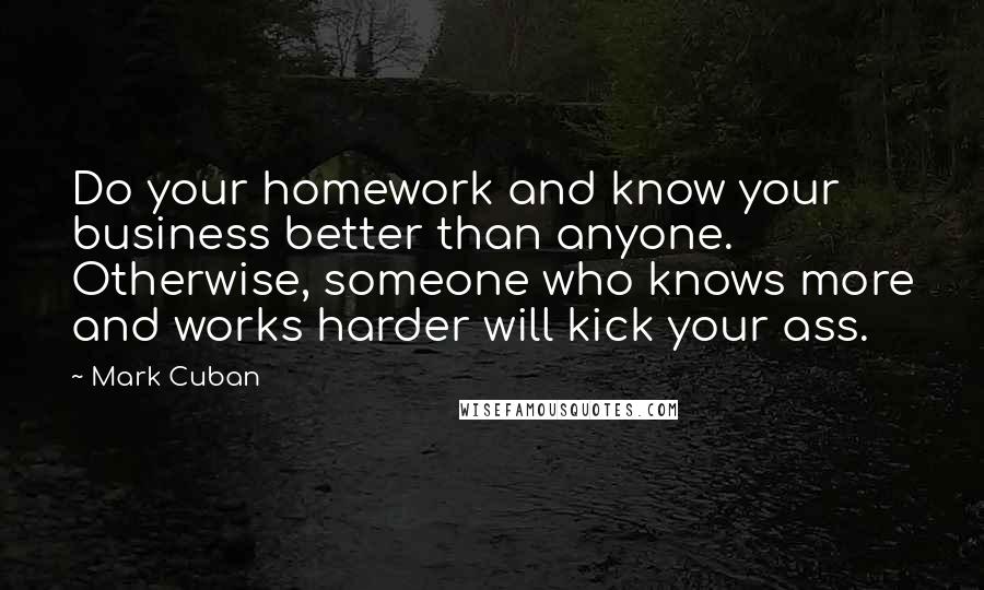 Mark Cuban Quotes: Do your homework and know your business better than anyone. Otherwise, someone who knows more and works harder will kick your ass.