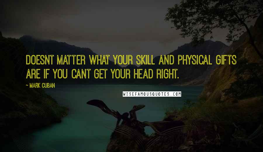 Mark Cuban Quotes: Doesnt matter what your skill and physical gifts are if you cant get your head right.