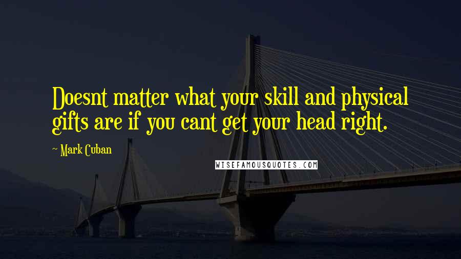 Mark Cuban Quotes: Doesnt matter what your skill and physical gifts are if you cant get your head right.