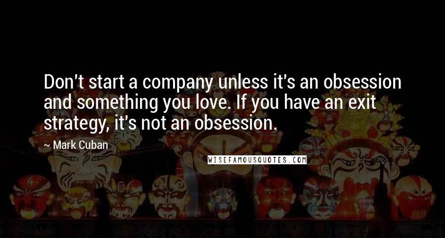 Mark Cuban Quotes: Don't start a company unless it's an obsession and something you love. If you have an exit strategy, it's not an obsession.