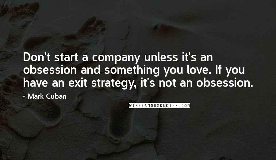 Mark Cuban Quotes: Don't start a company unless it's an obsession and something you love. If you have an exit strategy, it's not an obsession.