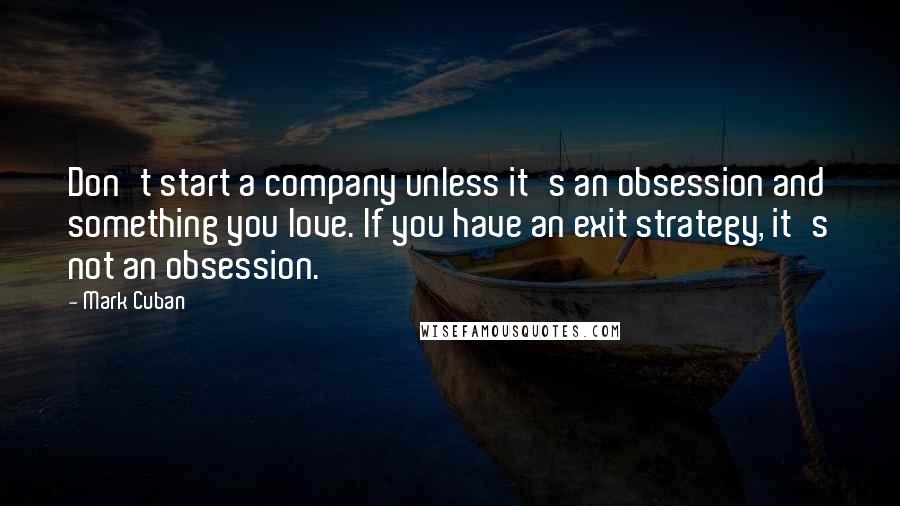 Mark Cuban Quotes: Don't start a company unless it's an obsession and something you love. If you have an exit strategy, it's not an obsession.