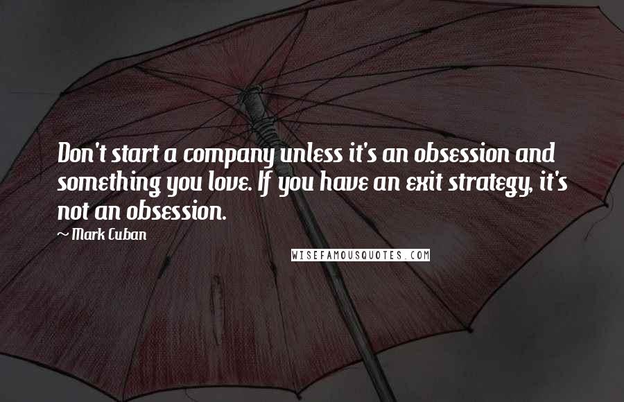 Mark Cuban Quotes: Don't start a company unless it's an obsession and something you love. If you have an exit strategy, it's not an obsession.