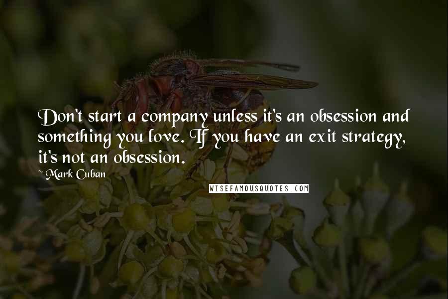 Mark Cuban Quotes: Don't start a company unless it's an obsession and something you love. If you have an exit strategy, it's not an obsession.