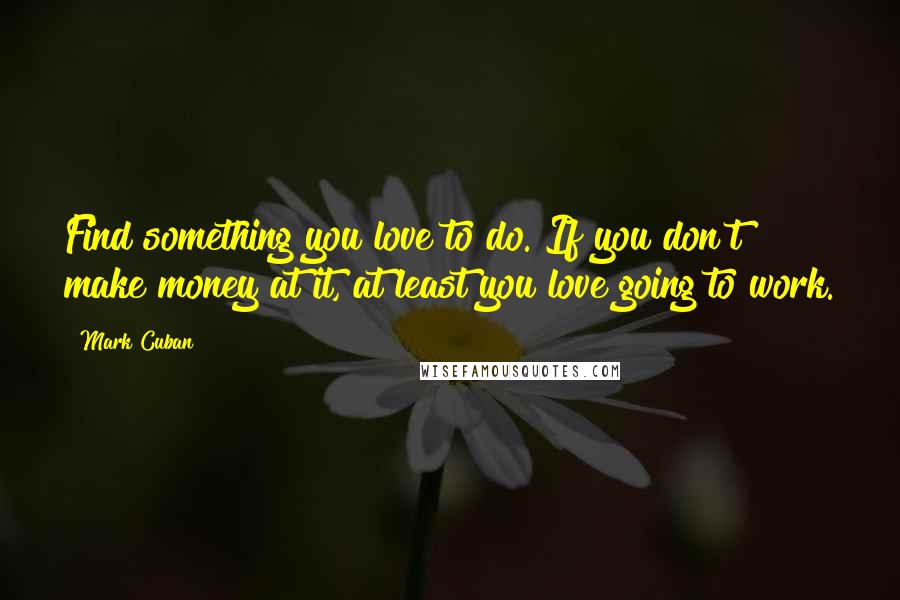 Mark Cuban Quotes: Find something you love to do. If you don't make money at it, at least you love going to work.