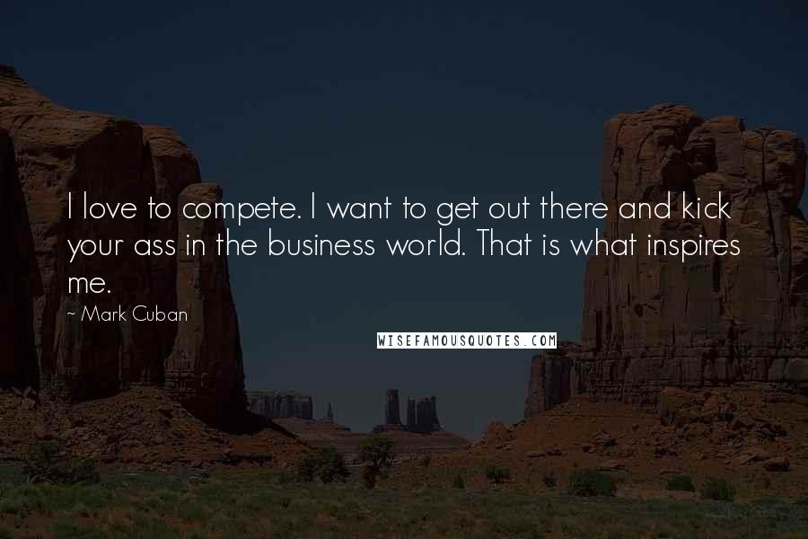 Mark Cuban Quotes: I love to compete. I want to get out there and kick your ass in the business world. That is what inspires me.