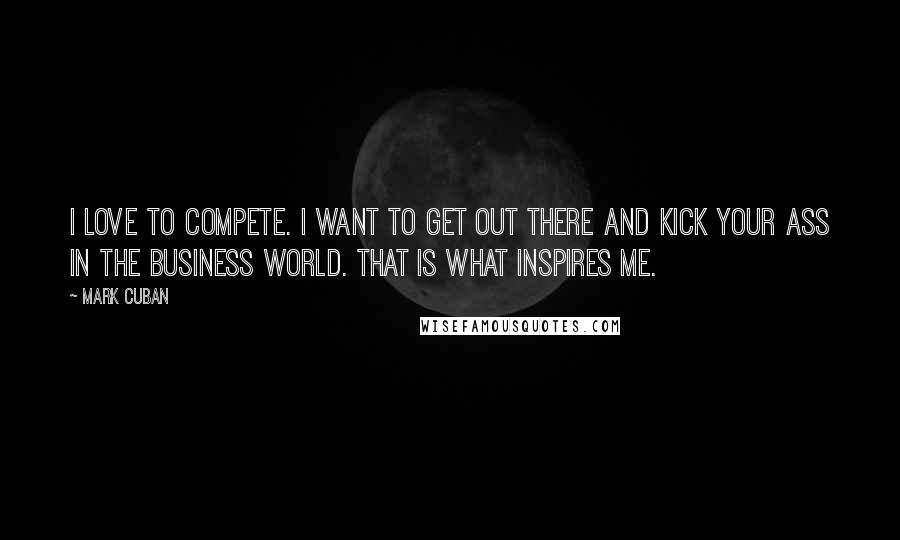 Mark Cuban Quotes: I love to compete. I want to get out there and kick your ass in the business world. That is what inspires me.