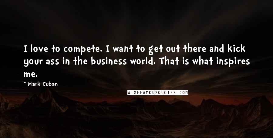 Mark Cuban Quotes: I love to compete. I want to get out there and kick your ass in the business world. That is what inspires me.