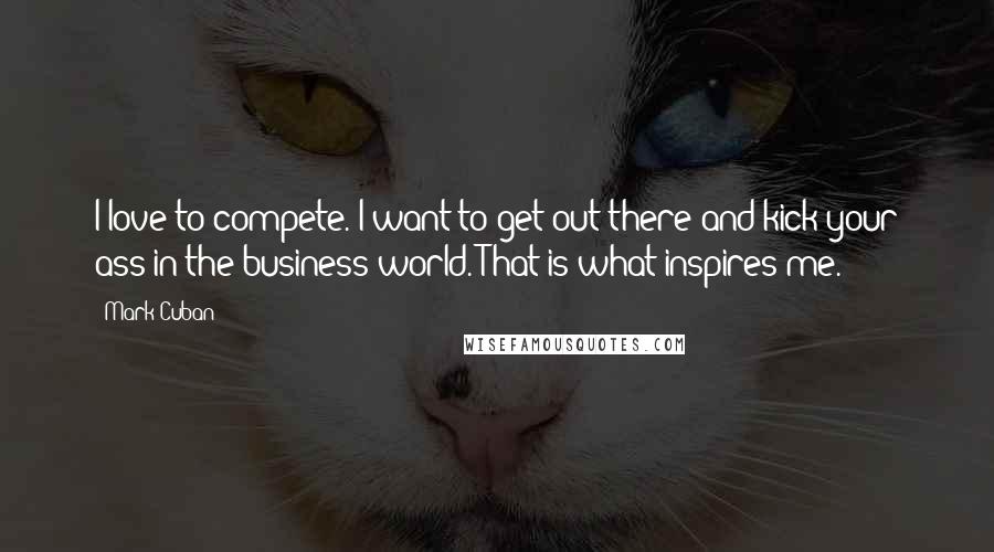 Mark Cuban Quotes: I love to compete. I want to get out there and kick your ass in the business world. That is what inspires me.