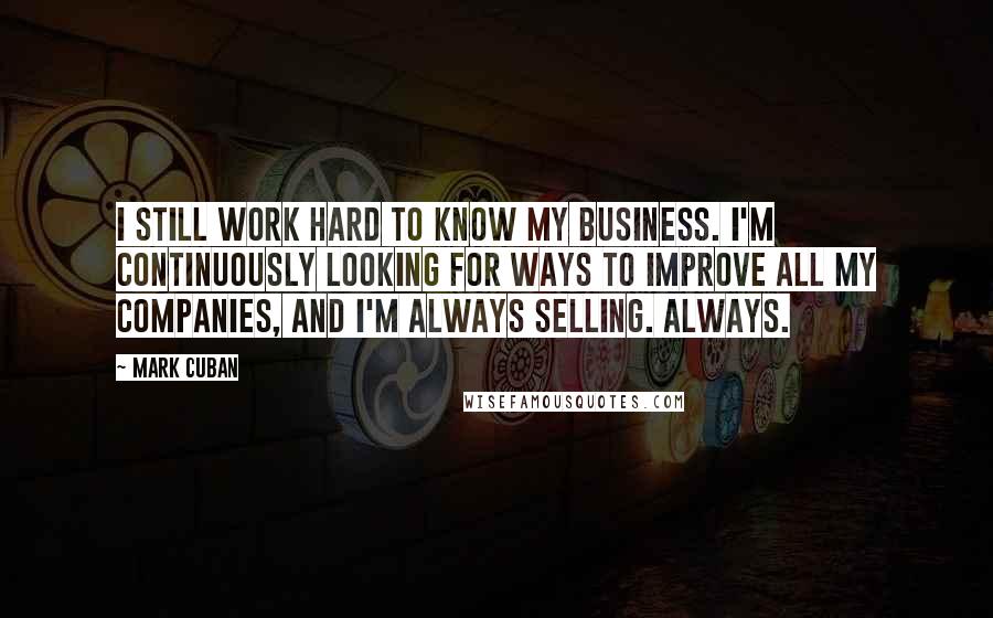 Mark Cuban Quotes: I still work hard to know my business. I'm continuously looking for ways to improve all my companies, and I'm always selling. Always.