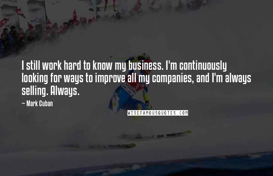 Mark Cuban Quotes: I still work hard to know my business. I'm continuously looking for ways to improve all my companies, and I'm always selling. Always.