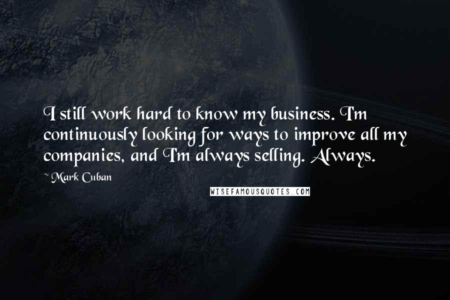 Mark Cuban Quotes: I still work hard to know my business. I'm continuously looking for ways to improve all my companies, and I'm always selling. Always.