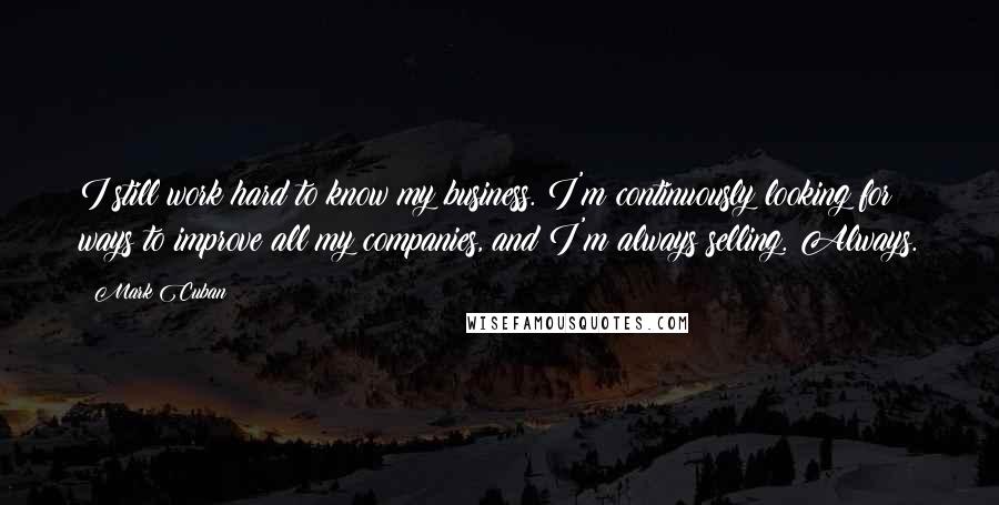 Mark Cuban Quotes: I still work hard to know my business. I'm continuously looking for ways to improve all my companies, and I'm always selling. Always.