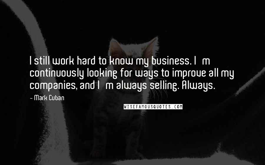 Mark Cuban Quotes: I still work hard to know my business. I'm continuously looking for ways to improve all my companies, and I'm always selling. Always.