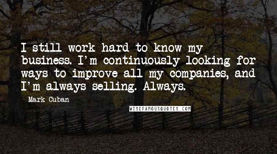 Mark Cuban Quotes: I still work hard to know my business. I'm continuously looking for ways to improve all my companies, and I'm always selling. Always.