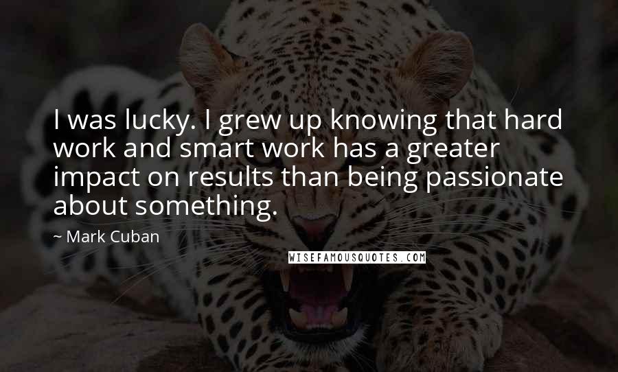 Mark Cuban Quotes: I was lucky. I grew up knowing that hard work and smart work has a greater impact on results than being passionate about something.