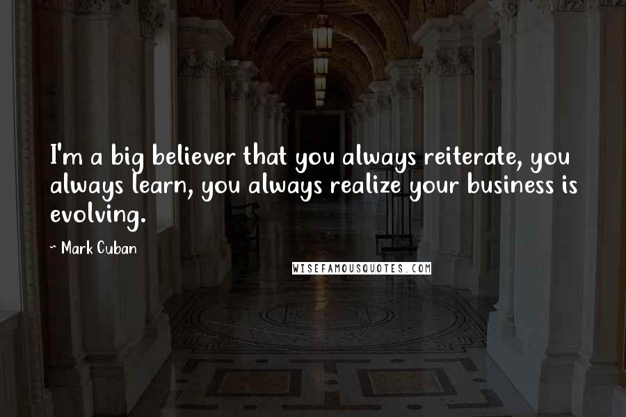 Mark Cuban Quotes: I'm a big believer that you always reiterate, you always learn, you always realize your business is evolving.