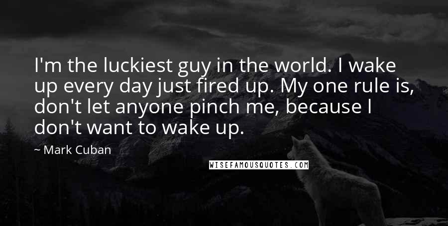 Mark Cuban Quotes: I'm the luckiest guy in the world. I wake up every day just fired up. My one rule is, don't let anyone pinch me, because I don't want to wake up.