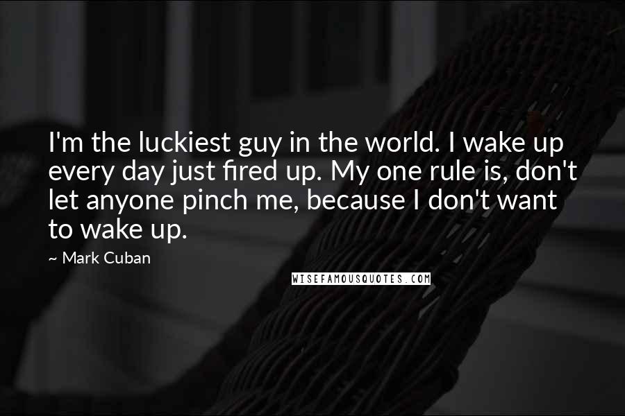 Mark Cuban Quotes: I'm the luckiest guy in the world. I wake up every day just fired up. My one rule is, don't let anyone pinch me, because I don't want to wake up.