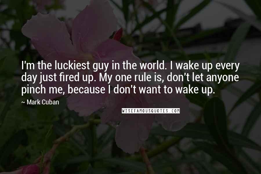 Mark Cuban Quotes: I'm the luckiest guy in the world. I wake up every day just fired up. My one rule is, don't let anyone pinch me, because I don't want to wake up.