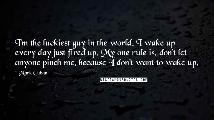 Mark Cuban Quotes: I'm the luckiest guy in the world. I wake up every day just fired up. My one rule is, don't let anyone pinch me, because I don't want to wake up.