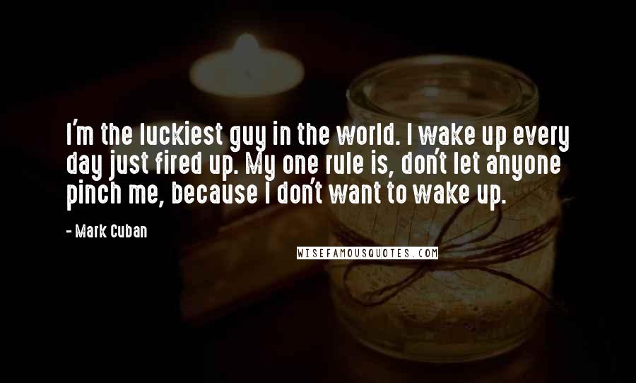 Mark Cuban Quotes: I'm the luckiest guy in the world. I wake up every day just fired up. My one rule is, don't let anyone pinch me, because I don't want to wake up.