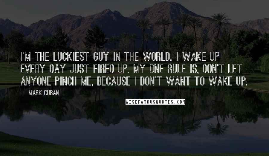 Mark Cuban Quotes: I'm the luckiest guy in the world. I wake up every day just fired up. My one rule is, don't let anyone pinch me, because I don't want to wake up.