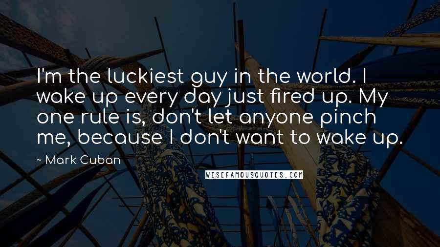 Mark Cuban Quotes: I'm the luckiest guy in the world. I wake up every day just fired up. My one rule is, don't let anyone pinch me, because I don't want to wake up.