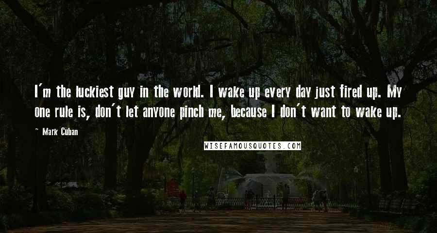 Mark Cuban Quotes: I'm the luckiest guy in the world. I wake up every day just fired up. My one rule is, don't let anyone pinch me, because I don't want to wake up.