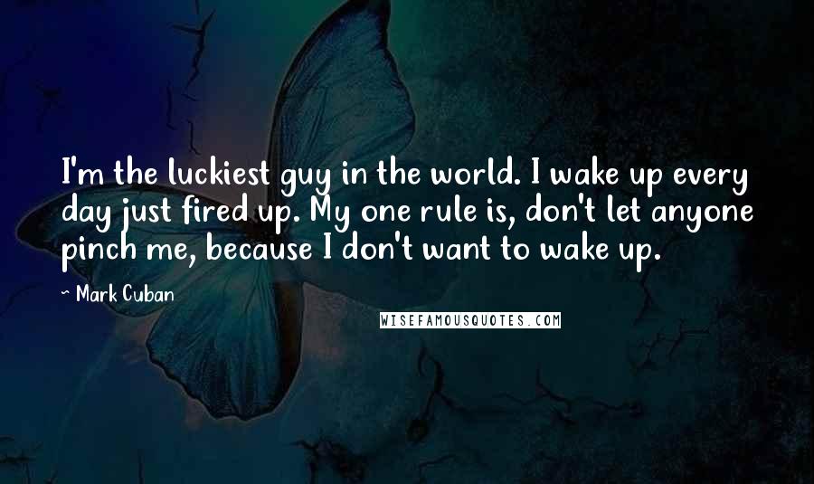 Mark Cuban Quotes: I'm the luckiest guy in the world. I wake up every day just fired up. My one rule is, don't let anyone pinch me, because I don't want to wake up.