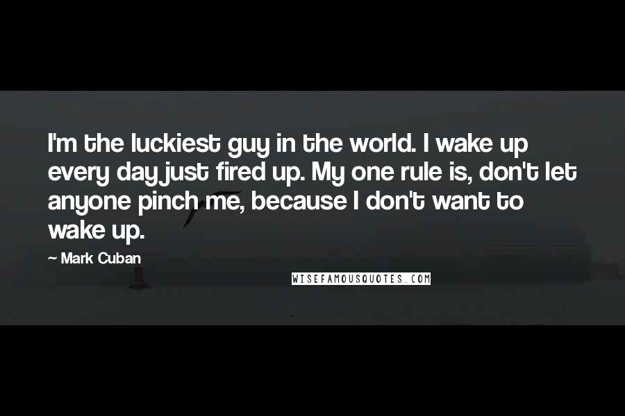 Mark Cuban Quotes: I'm the luckiest guy in the world. I wake up every day just fired up. My one rule is, don't let anyone pinch me, because I don't want to wake up.