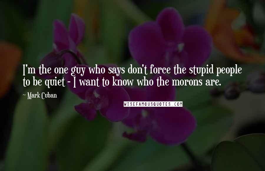 Mark Cuban Quotes: I'm the one guy who says don't force the stupid people to be quiet - I want to know who the morons are.