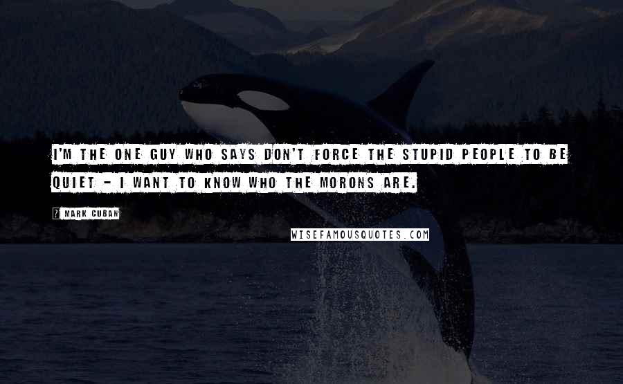 Mark Cuban Quotes: I'm the one guy who says don't force the stupid people to be quiet - I want to know who the morons are.