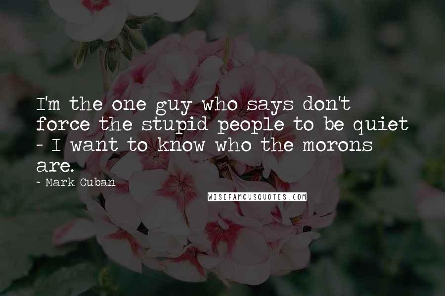 Mark Cuban Quotes: I'm the one guy who says don't force the stupid people to be quiet - I want to know who the morons are.