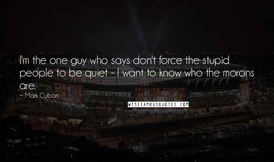 Mark Cuban Quotes: I'm the one guy who says don't force the stupid people to be quiet - I want to know who the morons are.