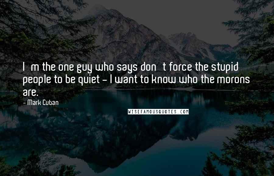 Mark Cuban Quotes: I'm the one guy who says don't force the stupid people to be quiet - I want to know who the morons are.