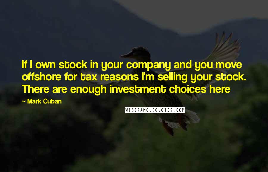 Mark Cuban Quotes: If I own stock in your company and you move offshore for tax reasons I'm selling your stock. There are enough investment choices here