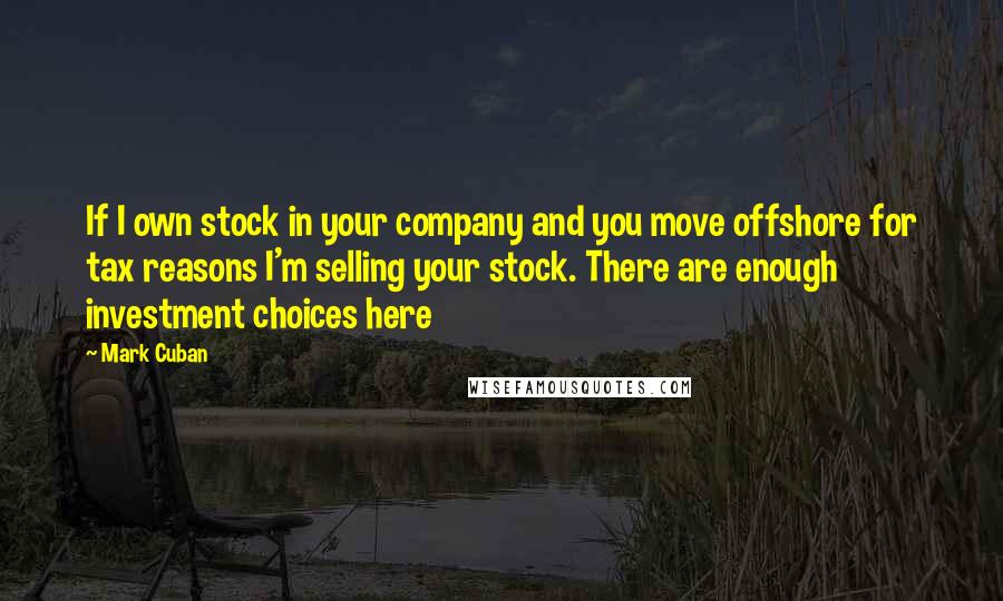 Mark Cuban Quotes: If I own stock in your company and you move offshore for tax reasons I'm selling your stock. There are enough investment choices here