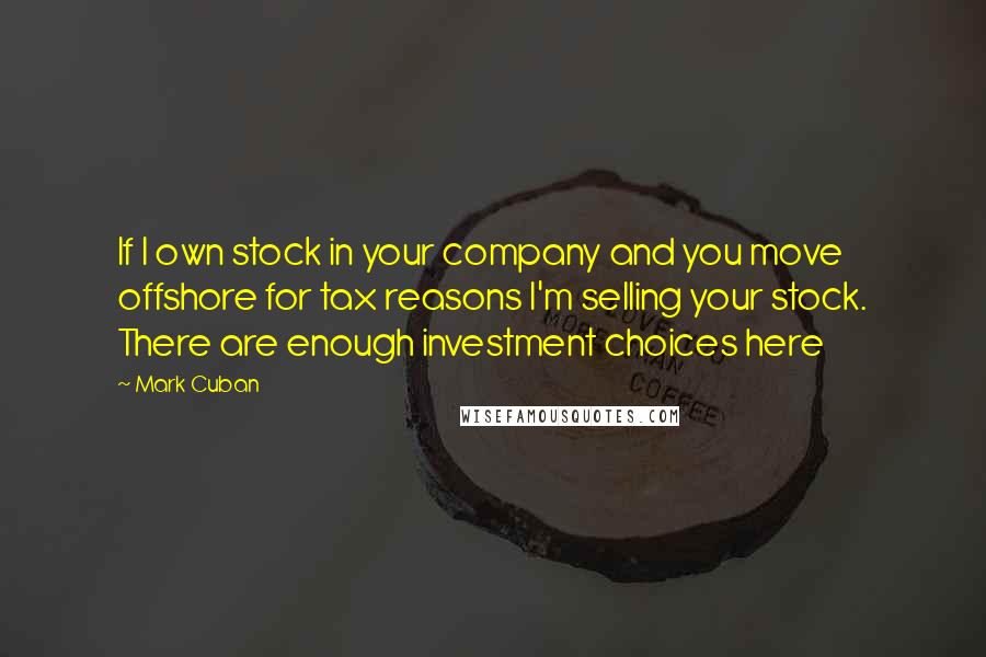 Mark Cuban Quotes: If I own stock in your company and you move offshore for tax reasons I'm selling your stock. There are enough investment choices here