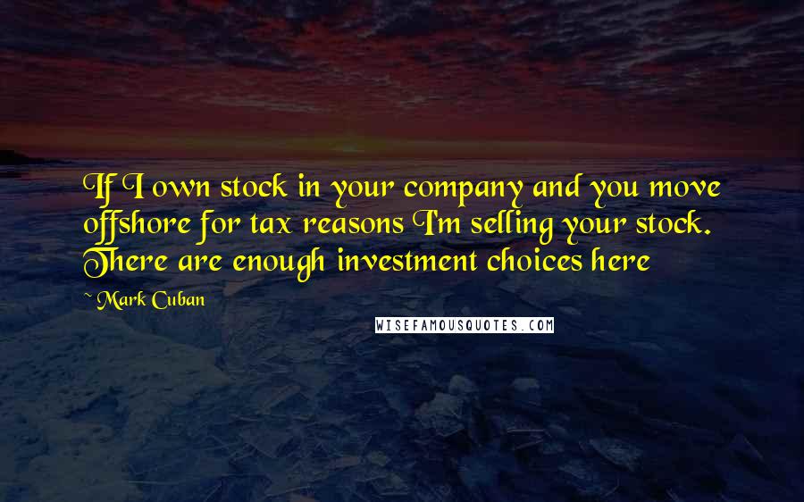 Mark Cuban Quotes: If I own stock in your company and you move offshore for tax reasons I'm selling your stock. There are enough investment choices here