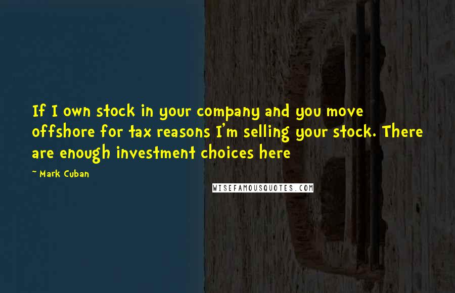 Mark Cuban Quotes: If I own stock in your company and you move offshore for tax reasons I'm selling your stock. There are enough investment choices here